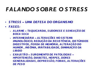 FALANDO SOBRE O STRESS STRESS – UMA DEFESA DO ORGANISMO FASES: ALARME – TAQUICARDIA, SUDORESE E SENSAÇÃO DE BOCA SECA INTERMEDIÁRIA – ALTERAÇÕES NO SISTEMA IMUNOLÓGICO, REDUÇÃO DA RESISTÊNCIA, DISTÚRBIOS DIGESTIVOS, PERDA DE MEMÓRIA, ALTERAÇÃO DO HUMOR , INSÔNIA, IRRITABILIDADE, DIMINUIÇÃO DA LIBIDO EXAUSTÃO – SURGIMENTO DE PATOLOGIAS – HIPERTENSÃO, DIABETES, HERPES, DORES GENERALIZADAS, DEPRESSÃO, FOBIAS, ALTERAÇÕES DE PESO 