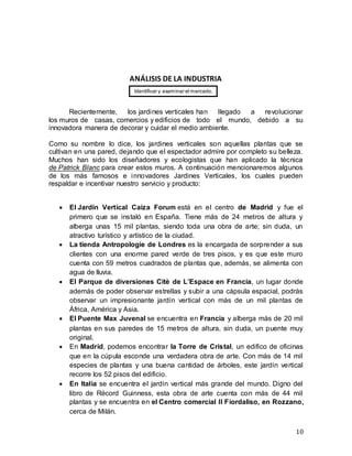 10
ANÁLISIS DE LA INDUSTRIA
Recientemente, los jardines verticales han llegado a revolucionar
los muros de casas, comercios y edificios de todo el mundo, debido a su
innovadora manera de decorar y cuidar el medio ambiente.
Como su nombre lo dice, los jardines verticales son aquellas plantas que se
cultivan en una pared, dejando que el espectador admire por completo su belleza.
Muchos han sido los diseñadores y ecologistas que han aplicado la técnica
de Patrick Blanc para crear estos muros. A continuación mencionaremos algunos
de los más famosos e innovadores Jardines Verticales, los cuales pueden
respaldar e incentivar nuestro servicio y producto:
 El Jardín Vertical Caiza Forum está en el centro de Madrid y fue el
primero que se instaló en España. Tiene más de 24 metros de altura y
alberga unas 15 mil plantas, siendo toda una obra de arte; sin duda, un
atractivo turístico y artístico de la ciudad.
 La tienda Antropologie de Londres es la encargada de sorprender a sus
clientes con una enorme pared verde de tres pisos, y es que este muro
cuenta con 59 metros cuadrados de plantas que, además, se alimenta con
agua de lluvia.
 El Parque de diversiones Citè de L’Espace en Francia, un lugar donde
además de poder observar estrellas y subir a una cápsula espacial, podrás
observar un impresionante jardín vertical con más de un mil plantas de
África, América y Asia.
 El Puente Max Juvenal se encuentra en Francia y alberga más de 20 mil
plantas en sus paredes de 15 metros de altura, sin duda, un puente muy
original.
 En Madrid, podemos encontrar la Torre de Cristal, un edifico de oficinas
que en la cúpula esconde una verdadera obra de arte. Con más de 14 mil
especies de plantas y una buena cantidad de árboles, este jardín vertical
recorre los 52 pisos del edificio.
 En Italia se encuentra el jardín vertical más grande del mundo. Digno del
libro de Récord Guinness, esta obra de arte cuenta con más de 44 mil
plantas y se encuentra en el Centro comercial Il Fiordaliso, en Rozzano,
cerca de Milán.
Identificar y examinar el mercado.
 