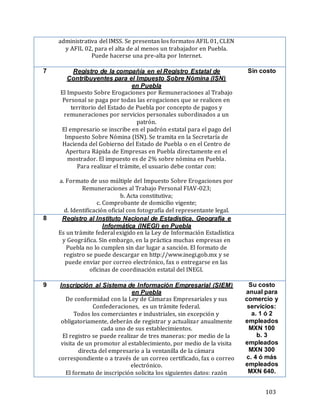 103
administrativa del IMSS. Se presentan los formatos AFIL 01, CLEN
y AFIL 02, para el alta de al menos un trabajador en Puebla.
Puede hacerse una pre-alta por Internet.
7 Registro de la compañía en el Registro Estatal de
Contribuyentes para el Impuesto Sobre Nómina (ISN)
en Puebla
El Impuesto Sobre Erogaciones por Remuneraciones al Trabajo
Personal se paga por todas las erogaciones que se realicen en
territorio del Estado de Puebla por concepto de pagos y
remuneraciones por servicios personales subordinados a un
patrón.
El empresario se inscribe en el padrón estatal para el pago del
Impuesto Sobre Nómina (ISN). Se tramita en la Secretaría de
Hacienda del Gobierno del Estado de Puebla o en el Centro de
Apertura Rápida de Empresas en Puebla directamente en el
mostrador. El impuesto es de 2% sobre nómina en Puebla.
Para realizar el trámite, el usuario debe contar con:
a. Formato de uso múltiple del Impuesto Sobre Erogaciones por
Remuneraciones al Trabajo Personal FIAV-023;
b. Acta constitutiva;
c. Comprobante de domicilio vigente;
d. Identificación oficial con fotografía del representante legal.
Sin costo
8 Registro al Instituto Nacional de Estadística, Geografía e
Informática (INEGI) en Puebla
Es un trámite federal exigido en la Ley de Información Estadística
y Geográfica. Sin embargo, en la práctica muchas empresas en
Puebla no lo cumplen sin dar lugar a sanción. El formato de
registro se puede descargar en http://www.inegi.gob.mx y se
puede enviar por correo electrónico, fax o entregarse en las
oficinas de coordinación estatal del INEGI.
9 Inscripción al Sistema de Información Empresarial (SIEM)
en Puebla
De conformidad con la Ley de Cámaras Empresariales y sus
Confederaciones, es un trámite federal.
Todos los comerciantes e industriales, sin excepción y
obligatoriamente, deberán de registrar y actualizar anualmente
cada uno de sus establecimientos.
El registro se puede realizar de tres maneras: por medio de la
visita de un promotor al establecimiento, por medio de la visita
directa del empresario a la ventanilla de la cámara
correspondiente o a través de un correo certificado, fax o correo
electrónico.
El formato de inscripción solicita los siguientes datos: razón
Su costo
anual para
comercio y
servicios:
a. 1 ó 2
empleados
MXN 100
b. 3
empleados
MXN 300
c. 4 ó más
empleados
MXN 640.
 