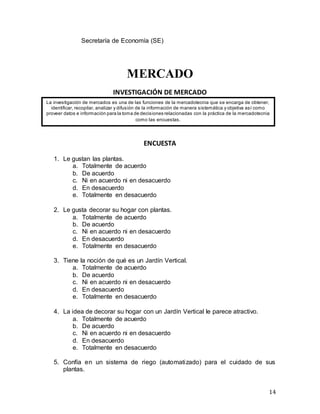 14
Secretaría de Economía (SE)
MERCADO
INVESTIGACIÓN DE MERCADO
ENCUESTA
1. Le gustan las plantas.
a. Totalmente de acuerdo
b. De acuerdo
c. Ni en acuerdo ni en desacuerdo
d. En desacuerdo
e. Totalmente en desacuerdo
2. Le gusta decorar su hogar con plantas.
a. Totalmente de acuerdo
b. De acuerdo
c. Ni en acuerdo ni en desacuerdo
d. En desacuerdo
e. Totalmente en desacuerdo
3. Tiene la noción de qué es un Jardín Vertical.
a. Totalmente de acuerdo
b. De acuerdo
c. Ni en acuerdo ni en desacuerdo
d. En desacuerdo
e. Totalmente en desacuerdo
4. La idea de decorar su hogar con un Jardín Vertical le parece atractivo.
a. Totalmente de acuerdo
b. De acuerdo
c. Ni en acuerdo ni en desacuerdo
d. En desacuerdo
e. Totalmente en desacuerdo
5. Confía en un sistema de riego (automatizado) para el cuidado de sus
plantas.
La investigación de mercados es una de las funciones de la mercadotecnia que se encarga de obtener,
identificar, recopilar, analizar y difusión de la información de manera sistemática y objetiva así como
proveer datos e información para la toma de decisiones relacionadas con la práctica de la mercadotecnia
como las encuestas.
 