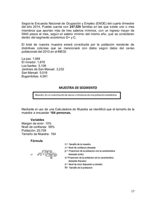 17
Según la Encuesta Nacional de Ocupación y Empleo (ENOE) del cuarto trimestre
del año 2014, Puebla cuenta con 247,529 familias en las que existe uno o mas
miembros que aportan más de tres salarios mínimos, con un ingreso mayor de
5940 pesos al mes, según el salario mínimo del mismo año, que se consideran
dentro del segmento económico D+ y C.
El total de nuestra muestra estará constituida por la población residente de
distintivas colonias que se mencionará con datos según datos del censo
poblacional del 2010 en el INEGI:
La paz: 1,084
El mirador: 1,676
Los fuertes: 5,108
Jardines de San Manuel: 3,232
San Manuel: 5,018
Bugambilias: 4,591
MUESTRA DE SEGMENTO
Mediante el uso de una Calculadora de Muestra se identificó que el tamaño de la
muestra a encuestar 164 personas.
Variables
Margen de error: 10%
Nivel de confianza: 99%
Población: 20,709
Tamaño de Muestra: 164
Fórmula
Muestra, Es un subconjunto de casos o individuos de una población estadística.
 