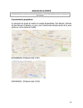 29
ANÁLISIS DE LA OFERTA
Características geográficas
La ubicación de donde se realizo la muestra (Bugambilias, San Manuel, Jardines
de San Manuel, El Mirador, La paz y los Fuertes) está ubicada dentro de la zona
centro-sur de la ciudad de Puebla.
BUGAMBILIAS (Población total: 4,591)
SAN MANUEL (Población total: 5,018)
Cantidad de bienes o servicios que el productor del bien o servicio está decidida a poner a la disposición
del mercado.
 