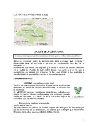 31
LOS FUERTES (Población total: 5, 108)
ANÁLISIS DE LA COMPETENCIA
Conviene investigar sobre la competencia, para averiguar qué ventajas y
desventajas tiene el producto o servicio en comparación con los de la
competencia.
Actualmente solo existe una empresa que brinde el servicio de jardines verticales
en la ciudad de Puebla, lo cual podría brindar un punto a favor ya que la
competencia es escasa sin embargo no hay que olvidar a los sustitutos o
complementarios que podrían mermar la demanda esperada.
Competencia directa
VERDINO, competidor a nivel local.
Verdino es una empresa dedicada a la creación de ecosistemas
verticales. Su misión es brindar a los habitantes un contacto con
la naturaleza
En VERDINO hacemos verdaderos ecosistemas verticales con
diseño innovador. Somos profesionales que estamos creando
ambientes naturales, por medio de ellos buscamos mejorar la
calidad de vida de nuestros clientes.
Dentro de su catálogo se encuentra:
Jardín vertical interior
Se seleccionarán las plantas de sombra propias para el lugar a fin de que tengan
los requerimientos de luz adecuados, es posible que se tengan que implementar
lámparas para cubrir sus necesidades de fotosíntesis.
Es el conjunto de negocios que ofrecen productos o servicios iguales o similares a los que se ofrecen.
 