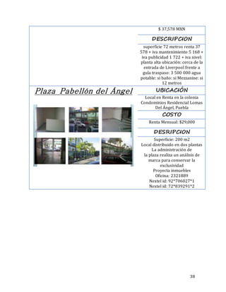 38
$ 37,578 MXN
DESCRIPCION
superficie 72 metros renta 37
578 + iva mantenimiento 5 168 +
iva publicidad 1 722 + iva nivel:
planta alta ubicación: cerca de la
entrada de Liverpool frente a
gula traspaso: 3 500 000 agua
potable: si baño: si Mezzanine: si
12 metros
Plaza Pabellón del Ángel UBICACIÓN
Local en Renta en la colonia
Condominios Residencial Lomas
Del Ángel, Puebla
COSTO
Renta Mensual: $29,000
DESRIPCION
Superficie: 200 m2
Local distribuido en dos plantas
La administración de
la plaza realiza un análisis de
marca para conservar la
exclusividad
Proyecta inmuebles
Oficina: 2321889
Nextel id: 92*706027*1
Nextel id: 72*839291*2
 