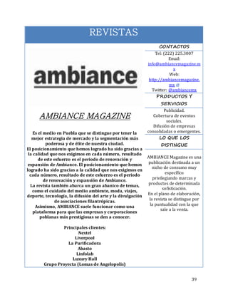 39
REVISTAS
AMBIANCE MAGAZINE
Es el medio en Puebla que se distingue por tener la
mejor estrategia de mercado y la segmentación más
poderosa y de élite de nuestra ciudad.
El posicionamiento que hemos logrado ha sido gracias a
la calidad que nos exigimos en cada número, resultado
de este esfuerzo es el periodo de renovación y
expansión de Ambiance. El posicionamiento que hemos
logrado ha sido gracias a la calidad que nos exigimos en
cada número, resultado de este esfuerzo es el periodo
de renovación y expansión de Ambiance.
La revista también abarca un gran abanico de temas,
como el cuidado del medio ambiente, moda, viajes,
deporte, tecnología, la difusión del arte y la divulgación
de asociaciones filantrópicas.
Asimismo, AMBIANCE suele funcionar como una
plataforma para que las empresas y corporaciones
poblanas más prestigiosas se den a conocer.
Principales clientes:
Nextel
Liverpool
La Purificadora
Abasto
Linfolab
Luxury Hall
Grupo Proyecta (Lomas de Angelopolis)
CONTACTOS
Tel: (222) 225.3007
Email:
info@ambiancemagazine.m
x
Web:
http://ambiancemagazine.
mx
Twitter: @ambiancemx
PRODUCTOS Y
SERVICIOS
Publicidad.
Cobertura de eventos
sociales.
Difusión de empresas
consolidadas o emergentes.
LO QUE LOS
DISTINGUE
AMBIANCE Magazine es una
publicación destinada a un
nicho de consumo muy
específico
privilegiando marcas y
productos de determinada
sofisticación.
En el plano de elaboración,
la revista se distingue por
la puntualidad con la que
sale a la venta.
 