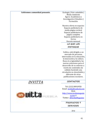 41
Cultivemos comunidad pensante. Ecología | Vivir saludable |
Medio Ambiente
Ágora: Académicos |
Investigación | Estudios |
Formación
Nuestra oferta en espacios
Espacio publicitario de
media página vertical
Espacio publicitario de
página completa
Espacio publicitario en
forros
Encarte mensual
LO QUE LOS
DISTINGUE
Cultiva, está dirigida a un
mercado de personas
interesadas en la educación,
la innovación y la cultura.
Busca la originalidad y las
nuevas soluciones para el
desarrollo de su entorno a
través de contenidos de
calidad, haciendo una
circulación no desechable y
diferente de otras
publicaciones escolares.
INVITTA CONTACTOS
Tel: (222) 889.0958
Email: invitta@outlook.com
Web:
http://www.invittamagazin
e.com
Twitter: @InvittaMagazine
PRODUCTOS Y
SERVICIOS
Arte
 