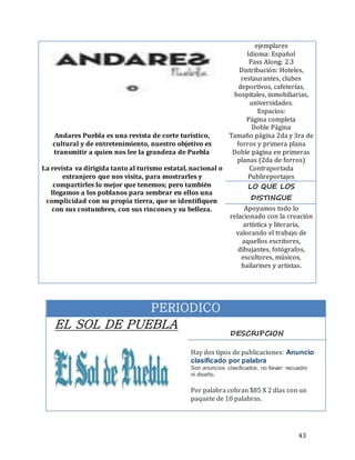 43
PERIODICO
EL SOL DE PUEBLA
DESCRIPCION
Hay dos tipos de publicaciones: Anuncio
clasificado por palabra
Son anuncios clasificados, no llevan recuadro
ni diseño.
Por palabra cobran $85 X 2 días con un
paquete de 10 palabras.
Andares Puebla es una revista de corte turístico,
cultural y de entretenimiento, nuestro objetivo es
transmitir a quien nos lee la grandeza de Puebla
La revista va dirigida tanto al turismo estatal, nacional o
extranjero que nos visita, para mostrarles y
compartirles lo mejor que tenemos; pero también
llegamos a los poblanos para sembrar en ellos una
complicidad con su propia tierra, que se identifiquen
con sus costumbres, con sus rincones y su belleza.
ejemplares
Idioma: Español
Pass Along: 2.3
Distribución: Hoteles,
restaurantes, clubes
deportivos, cafeterías,
hospitales, inmobiliarias,
universidades.
Espacios:
Página completa
Doble Página
Tamaño página 2da y 3ra de
forros y primera plana
Doble página en primeras
planas (2da de forros)
Contraportada
Publireportajes
LO QUE LOS
DISTINGUE
Apoyamos todo lo
relacionado con la creación
artística y literaria,
valorando el trabajo de
aquellos escritores,
dibujantes, fotógrafos,
escultores, músicos,
bailarines y artistas.
 