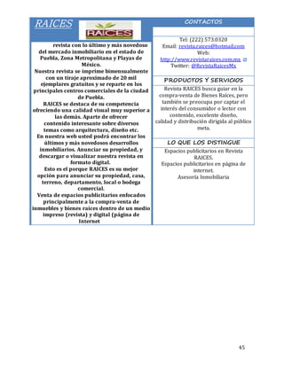 45
RAICES
Es una revista con lo último y más novedoso
del mercado inmobiliario en el estado de
Puebla, Zona Metropolitana y Playas de
México.
Nuestra revista se imprime bimensualmente
con un tiraje aproximado de 20 mil
ejemplares gratuitos y se reparte en los
principales centros comerciales de la ciudad
de Puebla.
RAICES se destaca de su competencia
ofreciendo una calidad visual muy superior a
las demás. Aparte de ofrecer
contenido interesante sobre diversos
temas como arquitectura, diseño etc.
En nuestra web usted podrá encontrar los
últimos y más novedosos desarrollos
inmobiliarios. Anunciar su propiedad, y
descargar o visualizar nuestra revista en
formato digital.
Esto es el porque RAICES es su mejor
opción para anunciar su propiedad, casa,
terreno, departamento, local o bodega
comercial.
Venta de espacios publicitarios enfocados
principalmente a la compra-venta de
inmuebles y bienes raíces dentro de un medio
impreso (revista) y digital (página de
Internet).
CONTACTOS
Tel: (222) 573.0320
Email: revista.raices@hotmail.com
Web:
http://www.revistaraices.com.mx
Twitter: @RevistaRaicesMx
PRODUCTOS Y SERVICIOS
Revista RAICES busca guiar en la
compra-venta de Bienes Raíces, pero
también se preocupa por captar el
interés del consumidor o lector con
contenido, excelente diseño,
calidad y distribución dirigida al público
meta.
LO QUE LOS DISTINGUE
Espacios publicitarios en Revista
RAICES.
Espacios publicitarios en página de
internet.
Asesoría Inmobiliaria
 
