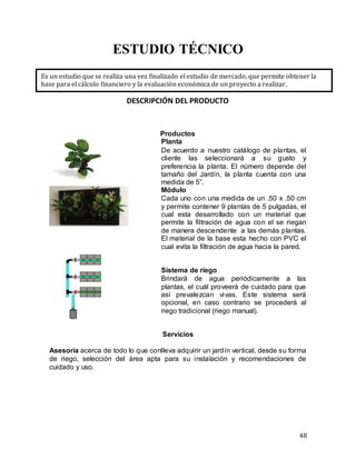 48
ESTUDIO TÉCNICO
DESCRIPCIÓN DEL PRODUCTO
Productos
Planta
De acuerdo a nuestro catálogo de plantas, el
cliente las seleccionará a su gusto y
preferencia la planta. El número depende del
tamaño del Jardín, la planta cuenta con una
medida de 5”.
Módulo
Cada uno con una medida de un .50 x .50 cm
y permite contener 9 plantas de 5 pulgadas, el
cual esta desarrollado con un material que
permite la filtración de agua con el se riegan
de manera descendente a las demás plantas.
El material de la base esta hecho con PVC el
cual evita la filtración de agua hacia la pared.
Sistema de riego
Brindará de agua periódicamente a las
plantas, el cuál proveerá de cuidado para que
así prevalezcan vivas. Este sistema será
opcional, en caso contrario se procederá al
riego tradicional (riego manual).
Servicios
Asesoría acerca de todo lo que conlleva adquirir un jardín vertical, desde su forma
de riego, selección del área apta para su instalación y recomendaciones de
cuidado y uso.
Es un estudio que se realiza una vez finalizado el estudio de mercado, que permite obtener la
base para el cálculo financiero y la evaluación económica de un proyecto a realizar.
Leer más: http://e-tecnico.webnode.es/servicios/
Crea tu propia web gratis: http://www.webnode.es
 