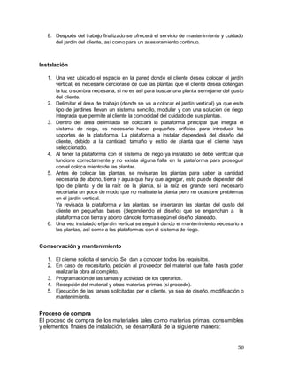 50
8. Después del trabajo finalizado se ofrecerá el servicio de mantenimiento y cuidado
del jardín del cliente, así como para un asesoramiento continuo.
Instalación
1. Una vez ubicado el espacio en la pared donde el cliente desea colocar el jardín
vertical, es necesario cerciorase de que las plantas que el cliente desea obtengan
la luz o sombra necesaria, si no es así para buscar una planta semejante del gusto
del cliente.
2. Delimitar el área de trabajo (donde se va a colocar el jardín vertical) ya que este
tipo de jardines llevan un sistema sencillo, modular y con una solución de riego
integrada que permite al cliente la comodidad del cuidado de sus plantas.
3. Dentro del área delimitada se colocará la plataforma principal que integra el
sistema de riego, es necesario hacer pequeños orificios para introducir los
soportes de la plataforma. La plataforma a instalar dependerá del diseño del
cliente, debido a la cantidad, tamaño y estilo de planta que el cliente haya
seleccionado.
4. Al tener la plataforma con el sistema de riego ya instalado se debe verificar que
funcione correctamente y no exista alguna falla en la plataforma para proseguir
con el coloca miento de las plantas.
5. Antes de colocar las plantas, se revisaran las plantas para saber la cantidad
necesaria de abono, tierra y agua que hay que agregar, esto puede depender del
tipo de planta y de la raíz de la planta, si la raíz es grande será necesario
recortarla un poco de modo que no maltrate la planta pero no ocasione problemas
en el jardín vertical.
Ya revisada la plataforma y las plantas, se insertaran las plantas del gusto del
cliente en pequeñas bases (dependiendo el diseño) que se enganchan a la
plataforma con tierra y abono dándole forma según el diseño planeado.
6. Una vez instalado el jardín vertical se seguirá dando el mantenimiento necesario a
las plantas, así como a las plataformas con el sistema de riego.
Conservación y mantenimiento
1. El cliente solicita el servicio. Se dan a conocer todos los requisitos.
2. En caso de necesitarlo, petición al proveedor del material que falte hasta poder
realizar la obra al completo.
3. Programación de las tareas y actividad de los operarios.
4. Recepción del material y otras materias primas (si procede).
5. Ejecución de las tareas solicitadas por el cliente, ya sea de diseño, modificación o
mantenimiento.
Proceso de compra
El proceso de compra de los materiales tales como materias primas, consumibles
y elementos finales de instalación, se desarrollará de la siguiente manera:
 