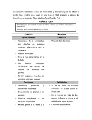 7
se encuentren cercanas tiendas de mueblerías y decoración para así atraer al
cliente final, y sobre todo, estar en una zona de fácil ubicación y acceso. La
dirección es la siguiente: Plaza Vía San Ángel Puebla, Pué.
ANÁLISIS FODA
Positivas Negativas
Oportunidades Amenazas
 Tendencias de la arquitectura
por diseños de espacios
creativos relacionados con la
naturaleza
 Precios accesibles
 Poca o nula competencia en el
Estado
 Las familias mexicanas
usualmente nos gustan de
decorar sus espacios con
plantas.
 Revivir espacios muertos en
edificios, oficinas y hogares
 Producto fácil de imitar
Fortalezas Debilidades
 Ofrecemos garantías y
estándares de calidad
 Conocimiento de plantas y su
cuidado
 Diseños acoplables a los
espacios disponibles.
 Materia prima a la mano y a
 Si no se tiene un cuidado
adecuado se puede dañar la
instalación.
 En el tiempo de vida de las
plantas influyen el clima y el
cuidado que estas reciban.
 Constante capacitación.
Metodología para documentar la situación del entorno o alcance y sus factores internos de una
organización.
Fortalezas, Oportunidades, Debilidades,Amenazas
 