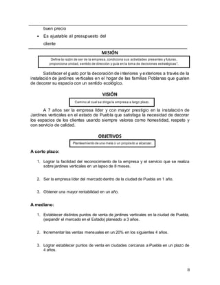 8
buen precio
 Es ajustable al presupuesto del
cliente
MISIÓN
Satisfacer el gusto por la decoración de interiores y exteriores a través de la
instalación de jardines verticales en el hogar de las familias Poblanas que gusten
de decorar su espacio con un sentido ecológico.
VISIÓN
A 7 años ser la empresa líder y con mayor prestigio en la instalación de
Jardines verticales en el estado de Puebla que satisfaga la necesidad de decorar
los espacios de los clientes usando siempre valores como honestidad, respeto y
con servicio de calidad.
OBJETIVOS
A corto plazo:
1. Lograr la facilidad del reconocimiento de la empresa y el servicio que se realiza
sobre jardines verticales en un lapso de 8 meses.
2. Ser la empresa líder del mercado dentro de la ciudad de Puebla en 1 año.
3. Obtener una mayor rentabilidad en un año.
A mediano:
1. Establecer distintos puntos de venta de jardines verticales en la ciudad de Puebla,
(expandir el mercado en el Estado) planeado a 3 años.
2. Incrementar las ventas mensuales en un 20% en los siguientes 4 años.
3. Lograr establecer puntos de venta en ciudades cercanas a Puebla en un plazo de
4 años.
Define la razón de ser de la empresa, condiciona sus actividades presentes y futuras,
proporciona unidad, sentido de dirección y guía en la toma de decisiones estratégicas".
Camino al cual se dirige la empresa a largo plazo.
Planteamiento de una meta o un propósito a alcanzar.
 