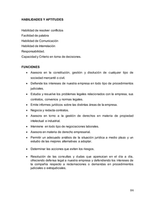 84
HABILIDADES Y APTITUDES
Habilidad de resolver conflictos
Facilidad de palabra
Habilidad de Comunicación
Habilidad de Interrelación
Responsabilidad.
Capacidad y Criterio en toma de decisiones.
FUNCIONES
 Asesora en la constitución, gestión y disolución de cualquier tipo de
sociedad mercantil o civil.
 Defiende los intereses de nuestra empresa en todo tipo de procedimientos
judiciales.
 Estudia y resuelve los problemas legales relacionados con la empresa, sus
contratos, convenios y normas legales.
 Emite informes jurídicos sobre las distintas áreas de la empresa.
 Negocia y redacta contratos.
 Asesora en torno a la gestión de derechos en materia de propiedad
intelectual e industrial.
 Interviene en todo tipo de negociaciones laborales.
 Asesora en materia de derecho empresarial.
 Permitir un adecuado análisis de la situación jurídica a medio plazo y un
estudio de las mejores alternativas a adoptar.
 Determinar las acciones que eviten los riesgos.
 Resolución de las consultas y dudas que aparezcan en el día a día,
ofreciendo defensa legal a nuestra empresa y defendiendo los intereses de
la compañía respecto a reclamaciones o demandas en procedimientos
judiciales o extrajudiciales.
 