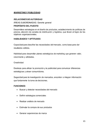 85
MARKETING Y PUBLICIDAD
RELACIONES DE AUTORIDAD
ÁREAS SUBORDINADAS: Gerente general
PROPÓSITO DEL PUESTO
Desarrollara estrategias en el diseño de productos, establecimiento de políticas de
precios, elección de canales de distribución y logística, que lleven al logro de los
objetivos organizacionales.
HABILIDADES Y APTITUDES
Capacidad para descifrar las necesidades del mercado, como base para dar
resultados sólidos.
Habilidad para desarrollar planes estratégicos de marketing que generen valor,
crecimiento y utilidades.
Creatividad
Destreza para utilizar la promoción y la publicidad para comunicar diferencias
estratégicas y atraer consumidores.
Sagacidad para la investigación de mercados, encontrar e integrar información
que fundamente la toma de decisiones.
FUNCIONES
 Buscar y detectar necesidades del mercado
 Definir estrategias comerciales
 Realizar análisis de mercado
 Estimular la compra de sus productos
 Generar experiencias de marca
 