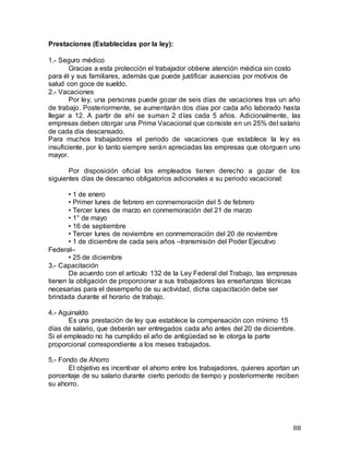 88
Prestaciones (Establecidas por la ley):
1.- Seguro médico
Gracias a esta protección el trabajador obtiene atención médica sin costo
para él y sus familiares, además que puede justificar ausencias por motivos de
salud con goce de sueldo.
2.- Vacaciones
Por ley, una personas puede gozar de seis días de vacaciones tras un año
de trabajo. Posteriormente, se aumentarán dos días por cada año laborado hasta
llegar a 12. A partir de ahí se suman 2 días cada 5 años. Adicionalmente, las
empresas deben otorgar una Prima Vacacional que consiste en un 25% del salario
de cada día descansado.
Para muchos trabajadores el periodo de vacaciones que establece la ley es
insuficiente, por lo tanto siempre serán apreciadas las empresas que otorguen uno
mayor.
Por disposición oficial los empleados tienen derecho a gozar de los
siguientes días de descanso obligatorios adicionales a su periodo vacacional:
• 1 de enero
• Primer lunes de febrero en conmemoración del 5 de febrero
• Tercer lunes de marzo en conmemoración del 21 de marzo
• 1° de mayo
• 16 de septiembre
• Tercer lunes de noviembre en conmemoración del 20 de noviembre
• 1 de diciembre de cada seis años –transmisión del Poder Ejecutivo
Federal–
• 25 de diciembre
3.- Capacitación
De acuerdo con el artículo 132 de la Ley Federal del Trabajo, las empresas
tienen la obligación de proporcionar a sus trabajadores las enseñanzas técnicas
necesarias para el desempeño de su actividad, dicha capacitación debe ser
brindada durante el horario de trabajo.
4.- Aguinaldo
Es una prestación de ley que establece la compensación con mínimo 15
días de salario, que deberán ser entregados cada año antes del 20 de diciembre.
Si el empleado no ha cumplido el año de antigüedad se le otorga la parte
proporcional correspondiente a los meses trabajados.
5.- Fondo de Ahorro
El objetivo es incentivar el ahorro entre los trabajadores, quienes aportan un
porcentaje de su salario durante cierto periodo de tiempo y posteriormente reciben
su ahorro.
 