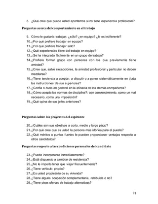 91
8. ¿Qué cree que puede usted aportarnos si no tiene experiencia profesional?
Preguntas acerca del comportamiento en el trabajo
9. Cómo le gustaría trabajar: ¿sólo? ¿en equipo? ¿le es indiferente?
10.¿Por qué prefiere trabajar en equipo?
11.¿Por qué prefiere trabajar sólo?
12.¿Qué experiencias tiene del trabajo en equipo?
13.¿Se ha integrado fácilmente en un grupo de trabajo?
14.¿Prefiere formar grupo con personas con los que previamente tiene
amistad?
15.¿Cree que, salvo excepciones, la amistad profesional y particular no deben
mezclarse?
16.¿Tiene tendencia a aceptar, a discutir o a poner sistemáticamente en duda
las instrucciones de sus superiores?
17.¿Confía o duda en general en la eficacia de los demás compañeros?
18.¿Cómo acepta las normas de disciplina?: con convencimiento, como un mal
necesario, como una imposición?
19.¿Qué opina de sus jefes anteriores?
Preguntas sobre los proyectos del aspirante
20.¿Cuáles son sus objetivos a corto, medio y largo plazo?
21.¿Por qué cree que es usted la persona más idónea para el puesto?
22.¿Qué méritos o puntos fuertes le pueden proporcionar ventajas respecto a
otros candidatos?
Preguntas respecto a las condiciones personales del candidato
23.¿Puede incorporarse inmediatamente?
24.¿Está dispuesto a cambiar de residencia?
25.¿No le importa tener que viajar frecuentemente?
26.¿Tiene vehículo propio?
27.¿Es usted propietario de su vivienda?
28.¿Tiene alguna ocupación complementaria, retribuida o no?
29.¿Tiene otras ofertas de trabajo alternativas?
 