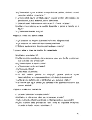 92
30.¿Tiene usted alguna actividad extra profesional, política, sindical, cultural,
deportiva, artística, comunitaria...?
31.¿Tiene usted alguna actividad propia?: negocio familiar, administración de
propiedades, cultivo de tierras, clases particulares.
32.¿Qué aficiones tiene para sus ratos de ocio? ¿En qué los ocupa?
33.¿Qué otras aficiones no ha podido desarrollar y aspira a hacerlo en el
futuro?
34.¿Tiene usted muchos amigos?
Preguntas acerca de la personalidad
35.¿Cuáles son sus mejores cualidades? Describa tres principales
36.¿Cuáles son sus defectos? Describa tres principales
37.Si tiene que tomar una decisión ¿es impulsivo o reflexivo?
Preguntas sobre la situación familiar del entrevistado
38.¿Cuál es su estado civil?
39.¿Qué condiciones deberían darse para que usted y su familia consideraran
que ha tenido éxito profesional?
40.¿Tiene cumplido el servicio militar?
41.¿Tiene proyectos de matrimonio?
42.¿Tiene usted hijos?
43.¿Qué hace actualmente?
44.Si está casado ¿trabaja su cónyuge? ¿puede producir alguna
incompatibilidad su nueva ocupación con el trabajo de su cónyuge?
45.¿Qué piensa su familia de su candidatura y de su nuevo empleo?
46.Si convive con algún familiar ¿ha pensado en las posibles dificultades que
pueden afectarle?
Preguntas acerca de la retribución
47.¿Cuánto ganaba en su empleo anterior?
48.¿Cuál es el mínimo que cubre sus necesidades actuales?
49.¿Es realmente el factor económico el más importante en su decisión?
50.¿Ha valorado otras prestaciones tales como la seguridad, transporte,
comedor, vivienda, horario, vacaciones...?
 