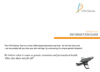 We believe when it comes to genetic variations and personalized health,
One size does not fit all!
INFORMATION GUIDE
GENETIC TEST
The VITA-Genes Test is a novel, DNA-based laboratory test that - for the first time ever
- can accurately tell you how your skin will age, by uncovering it's unique genetic blueprint.
 