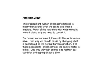 PREDICAMENT

The predicament human enhancement faces is
mostly behavioral–what we desire and what is
feasible. Much of thi...