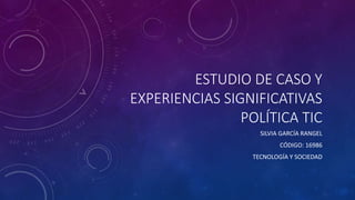 ESTUDIO DE CASO Y
EXPERIENCIAS SIGNIFICATIVAS
POLÍTICA TIC
SILVIA GARCÍA RANGEL
CÓDIGO: 16986
TECNOLOGÍA Y SOCIEDAD
 