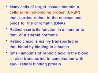 • Many cells of target tissues contain a
cellular retinol-binding protein (CRBP)
that carries retinol to the nucleus and
binds to the chromatin (DNA)
• Retinol exerts its function in a manner to
that of a steroid hormone
• Retinoic acid is mainly transported in
the blood by binding to albumin
• Small amounts of retinoic acid in the blood
is also transported in combination with
apo- retinol binding protein
 