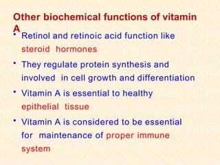 Other biochemical functions of vitamin
A
• Retinol and retinoic acid function like
steroid hormones
• They regulate protein synthesis and
involved in cell growth and differentiation
• Vitamin A is essential to healthy
epithelial tissue
• Vitamin A is considered to be essential
for maintenance of proper immune
system
 