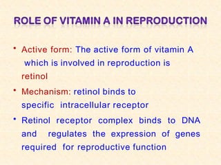 • Active form: The active form of vitamin A
which is involved in reproduction is
retinol
• Mechanism: retinol binds to
specific intracellular receptor
• Retinol receptor complex binds to DNA
and regulates the expression of genes
required for reproductive function
 