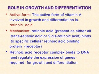 • Active form: The active form of vitamin A
involved in growth and differentiation is
retinoic acid
• Mechanism: retinoic acid (present as either all
trans-retinoic acid or 9 cis-retinoic acid) binds
to specific cellular retinoic acid binding
protein (receptor)
• Retinoic acid receptor complex binds to DNA
and regulate the expression of genes
required for growth and differentiation
 