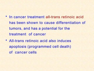 • In cancer treatment all-trans retinoic acid
has been shown to cause differentiation of
tumors, and has a potential for the
treatment of cancer
• All-trans retinoic acid also induces
apoptosis (programmed cell death)
of cancer cells
 