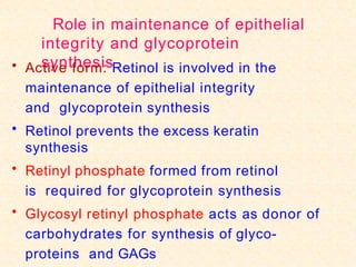 Role in maintenance of epithelial
integrity and glycoprotein
synthesis
• Active form: Retinol is involved in the
maintenance of epithelial integrity
and glycoprotein synthesis
• Retinol prevents the excess keratin
synthesis
• Retinyl phosphate formed from retinol
is required for glycoprotein synthesis
• Glycosyl retinyl phosphate acts as donor of
carbohydrates for synthesis of glyco-
proteins and GAGs
 
