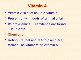 Vitamin A
• Vitamin A is a fat soluble Vitamin.
• Present only in foods of animal origin
• Its provitamins carotenes are found
in plants
• Chemistry:
• Retinol, retinal and retinoic acid are
termed as vitamers of Vitamin A
 