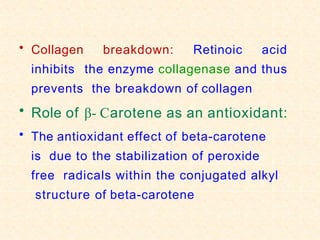 • Collagen breakdown: Retinoic acid
inhibits the enzyme collagenase and thus
prevents the breakdown of collagen
• Role of β- Carotene as an antioxidant:
• The antioxidant effect of beta-carotene
is due to the stabilization of peroxide
free radicals within the conjugated alkyl
structure of beta-carotene
 
