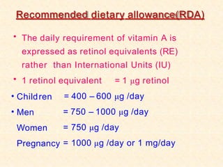 Recommended dietary allowance(RDA)
• The daily requirement of vitamin A is
expressed as retinol equivalents (RE)
rather than International Units (IU)
• 1 retinol equivalent = 1 μg retinol
•
•
Children
Men
Women
Pregnancy
= 400 – 600 μg /day
= 750 – 1000 μg /day
= 750 μg /day
= 1000 μg /day or 1 mg/day
 