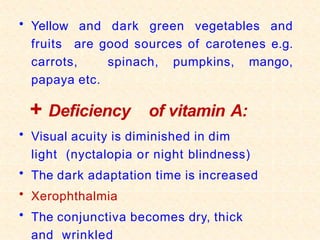 • Yellow and dark green vegetables and
fruits are good sources of carotenes e.g.
carrots, spinach, pumpkins, mango,
papaya etc.
+ Deficiency of vitamin A:
• Visual acuity is diminished in dim
light (nyctalopia or night blindness)
• The dark adaptation time is increased
• Xerophthalmia
• The conjunctiva becomes dry, thick
and wrinkled
 