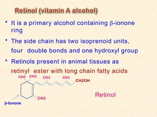 • It is a primary alcohol containing β-ionone
ring
• The side chain has two isoprenoid units,
four double bonds and one hydroxyl group
• Retinols present in animal tissues as
retinyl ester with long chain fatty acids
CH3
CH3
CH2OH
CH3
β-Ionone
CH3 CH3
Retinol
 