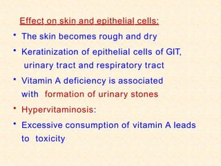 Effect on skin and epithelial cells:
• The skin becomes rough and dry
• Keratinization of epithelial cells of GIT,
urinary tract and respiratory tract
• Vitamin A deficiency is associated
with formation of urinary stones
• Hypervitaminosis:
• Excessive consumption of vitamin A leads
to toxicity
 