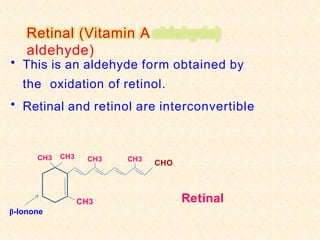 Retinal (Vitamin A
aldehyde)
• This is an aldehyde form obtained by
the oxidation of retinol.
• Retinal and retinol are interconvertible
CH3
CH3
CHO
CH3
β-Ionone
CH3 CH3
Retinal
 