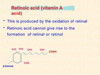 Retinoic acid (vitamin A
acid)
• This is produced by the oxidation of retinal
• Retinoic acid cannot give rise to the
formation of retinal or retinol
CH3
CH3
COOH
CH3
β-Ionone
CH3 CH3
 