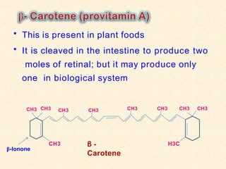 • This is present in plant foods
• It is cleaved in the intestine to produce two
moles of retinal; but it may produce only
one in biological system
CH3
CH3
β -
Carotene
CH3
β-Ionone
CH3 CH3 CH3 CH3 CH3 CH3
H3C
 