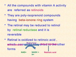 • All the compounds with vitamin A activity
are referred as retinoids
• They are poly-isoprenoid compounds
having beta-ionone ring system
• The retinal may be reduced to retinol
by retinal reductase and it is
reversible
• Retinal is oxidized to retinoic acid ,
which cannot be converted to the other
forms
Retinol (alcohol) Retinal (aldehyde)
Retinoic acid
Reductase
NAD+ NADH +
H+
 