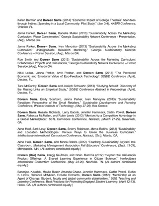 Karen Berman and Doreen Sams (2014) “Economic Impact of College Theatres’ Attendees
through Indirect Spending in a Local Community: Pilot Study.” (Jan 3-4), AABRI Conference,
Orlando, FL.
Janna Parker, Doreen Sams, Danielle Mullen (2013) “Sustainability Across the Marketing
Curriculum: Water Conservation,” Georgia Sustainability Network Conference - Presentation,
(Aug), Macon GA.
Janna Parker, Doreen Sams, Ivan Manoylov (2013) “Sustainability Across the Marketing
Curriculum: Undergraduate Research Mentoring,” Georgia Sustainability Network
Conference – Poster Session, (Aug), Macon GA.
Ron Smith and Doreen Sams (2013) “Sustainability Across the Marketing Curriculum:
Collaborative Projects and Classrooms,” Georgia Sustainability Network Conference – Poster
Session, (Aug), Macon GA.
Nikki Lekas, Janna Parker, Amit Poddar, and Doreen Sams (2013) “The Perceived
Economic and Emotional Value of Eco-Feedback Technology” SOBIE Conference (April),
Destine, FL.
Tara McCarthy, Doreen Sams and Joseph Schwartz (2013) “Studying Abroad: Discovery of
the Missing Links an Empirical Study,” SOBIE Conference Abstract in Proceedings (April),
Destine, FL.
Doreen Sams, Emily Scarboro, Janna Parker, Ivan Manoylov (2013) “Sustainability
Paradigm: Perspective of the Small Retailers,” Sustainable Development and Planning
Conference, Wessex Institute of Technology, (May 27-29), Kos Greece
Doreen Sams, Rosalie Richards, Larry Bacnik, Jennifer Hammack, Caitlin Powell, Doreen
Sams, Rebecca McMullen, and Robin Lewis (2013) “Mentorship a Competitive Advantage in
a Global Marketplace,” SoTL Commons Conference, Abstract, (March 27-29), Savannah,
GA.
Anne Hoel, Sarit Levy, Doreen Sams, Sherry Robinson, Minna Rollins (2012) “Sustainability
and Education Methodologies: Various Ways to Green the Business Curriculum.”
Intellectbase International Consortium Conference, Abstract, (Oct), Atlanta, GA.
Anne Hoel, Doreen Sams, and Minna Rollins (2012) “Teaching Sustainability Beyond The
Classroom, Marketing Management Association Fall Educators' Conference, (Sept. 19-21),
Minneapolis, MN, (All authors contributed equally.)
Doreen (Dee) Sams, Gregg Kaufman, and Brian Mumma (2012) “Beyond the Classroom
Product Offerings: A Shared Learning Experience in Citizen Science.” Intellectbase
International Consortium Conference, (May 24-26), Nashville, TN, (All authors contributed
equally.)
Banerjee, Koushik, Hauke Busch Amanda Chase, Jennifer Hammack, Caitlin Powell, Robin
S. Lewis, Rebecca McMullen, Rosalie Richards, Doreen Sams (2012), “Mentorship as an
Agent of Change: Student, faculty and global community stakeholders.” USG Teaching and
Learning Conference: Best Practices for Promoting Engaged Student Learning, (April 12-13),
Helen, GA. (All authors contributed equally.)
 