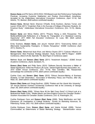 Doreen Sams and Phil Sams (2012) ROA / ROI-Based Load And Performance Testing Best
Practices: Increasing Customer Satisfaction and Positive Word-of-Mouth Advertising.
Accepted for the Intellectbase International Consortium Conference, (April 12-14), San
Antonio, TX, Abstract. (Both authors contributed equally.)
Doreen Sams, Michael Hersh, Shannon O’Keefe, Emily Scarboro, Zachary Tuman, and
Laurern White (2011) “Creativity’s Role in the Success of College of Business Students: An
Empirical Study.” Intellectbase International Consortium Conference, (Oct. 13-15). Atlanta,
GA.
Doreen Sams and Minna Rollins (2011) “Phoenix Rising a USA Perspective: The
Multilevel/Multimodal Reflections of a Recipe for Triangulation of a Globalized Learning
Opportunity” 2011 MMA Fall Educators' Conference. St. Louis, MO. (Both authors
contributed equally.)
Emily Scarboro, Doreen Sams, and JaLynn Hudnall (2011) “Overcoming Before and
Aftermarket Sustainability Paradigms: A Holistic Perspective,” SOBIE Conference (April
2011), Destine, FL.
Doreen Sams, Mohammad Ayub Khan, and Monica Ospina (2011) “Cultures Influence on
Managements’ Best Practices Strategy Adoption: Study Across NAFTA Region,” AABRI
Conference, (March 24-26), Nashville TN. Best Paper of Conference award.
Matthew Boyle and Doreen (Dee) Sams (2011) “Investment Analysis,” SOBIE Annual
Academic Conference, (April), Sandestin, FL.
Doreen (Dee) Sams and Philip Sams (2010) “Software Security Assurance a Matter of
Global Significance: Within the Product Life Cycle,” Global Digital Business Association, Inc.,
2010 GDBA Annual Conference, (Oct. 14-16), New Carrollton, MD, Researchers
acknowledge the contribution of Priti. (Both authors contributed equally.)
Cynthia Cano and Doreen (Dee) Sams (2010) “Ethical Decision-Making of Business
Students: A Field Observation,” Association of Marketing Theory and Practice, (Mar 26),
Head, SC. (Both authors contributed equally.)
Doreen (Dee) Sams and Gregg Kaufman, (2009) “Paideia and the Liberal Arts University,”
10th
Annual National Outreach Scholarship Conference held at the University of Georgia
(Sept. 28), (Both authors contributed equally.)
Doreen (Dee) Sams (2008), “Where Have All the Mad Cows Gone? A Critical Look at a
Multinational Health Crisis,” Middle Atlantic and New England Council for Canadian Studies /
Southern Association for Canadian Studies Conference, (Oct. 4), Washington, DC.
Cynthia Rodriguez Cano and Doreen (Dee) Sams (2008), “Body Modification and Self-
Expression: An Investigation of College Students,” Society for Marketing Advances, St.
Petersburg, Florida, (Nov. 4-9). (Both authors contributed equally.)
Cynthia Rodriguez Cano, Doreen (Dee) Sams, and Valerie Kimball. (2008), “Human
Commonalities as Determinants of Global Marketing Strategy: Standardization versus
 