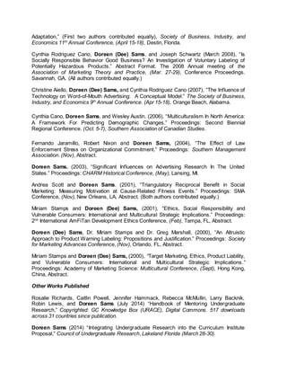 Adaptation,” (First two authors contributed equally), Society of Business, Industry, and
Economics 11th
Annual Conference, (April 15-18), Destin, Florida.
Cynthia Rodriguez Cano, Doreen (Dee) Sams, and Joseph Schwartz (March 2008), “Is
Socially Responsible Behavior Good Business? An Investigation of Voluntary Labeling of
Potentially Hazardous Products.” Abstract Format. The 2008 Annual meeting of the
Association of Marketing Theory and Practice, (Mar. 27-29), Conference Proceedings.
Savannah, GA. (All authors contributed equally.)
Christine Aiello, Doreen (Dee) Sams, and Cynthia Rodriguez Cano (2007), “The Influence of
Technology on Word-of-Mouth Advertising: A Conceptual Model.” The Society of Business,
Industry, and Economics 9th
Annual Conference. (Apr 15-18), Orange Beach, Alabama.
Cynthia Cano, Doreen Sams, and Wesley Austin. (2006). “Multiculturalism In North America:
A Framework For Predicting Demographic Changes.” Proceedings: Second Biennial
Regional Conference. (Oct. 5-7), Southern Association of Canadian Studies.
Fernando Jaramillo, Robert Nixon and Doreen Sams, (2004), “The Effect of Law
Enforcement Stress on Organizational Commitment.” Proceedings: Southern Management
Association. (Nov), Abstract.
Doreen Sams. (2003), “Significant Influences on Advertising Research In The United
States.” Proceedings: CHARM Historical Conference, (May), Lansing, MI.
Andrea Scott and Doreen Sams. (2001), “Triangulatory Reciprocal Benefit in Social
Marketing: Measuring Motivation at Cause-Related Fitness Events.” Proceedings: SMA
Conference, (Nov), New Orleans, LA, Abstract. (Both authors contributed equally.)
Miriam Stamps and Doreen (Dee) Sams, (2001), “Ethics, Social Responsibility and
Vulnerable Consumers: International and Multicultural Strategic Implications.” Proceedings:
2nd
International AmFiTan Development Ethics Conference, (Feb), Tampa, FL, Abstract.
Doreen (Dee) Sams, Dr. Miriam Stamps and Dr. Greg Marshall, (2000), “An Altruistic
Approach to Product Warning Labeling: Propositions and Justification.” Proceedings: Society
for Marketing Advances Conference, (Nov), Orlando, FL, Abstract.
Miriam Stamps and Doreen (Dee) Sams, (2000), “Target Marketing, Ethics, Product Liability,
and Vulnerable Consumers: International and Multicultural Strategic Implications.”
Proceedings: Academy of Marketing Science: Multicultural Conference, (Sept), Hong Kong,
China, Abstract.
Other Works Published
Rosalie Richards, Caitlin Powell, Jennifer Hammack, Rebecca McMullin, Larry Backnik,
Robin Lewis, and Doreen Sams (July 2014) “Handbook of Mentoring Undergraduate
Research,” Copyrighted: GC Knowledge Box (URACE), Digital Commons. 517 downloads
across 31 countries since publication.
Doreen Sams (2014) “Integrating Undergraduate Research into the Curriculum Institute
Proposal,” Council of Undergraduate Research, Lakeland Florida (March 28-30).
 