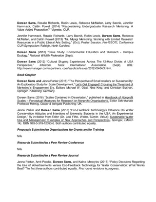 Doreen Sams, Rosalie Richards, Robin Lewis, Rebecca McMullen, Larry Bacnik, Jennifer
Hammack, Caitlin Powell (2014) “Reconsidering Undergraduate Research Mentoring: A
Value Added Proposition?” Vignette, CUR.
Jennifer Hammack, Rosalie Richards, Larry Bacnik, Robin Lewis, Doreen Sams, Rebecca
McMullen, and Caitlin Powell (2013) “Mr. Miyagi Mentoring: Working with Limited Research
Resources in a Public Liberal Arts Setting,” (Oct), Poster Session, Pre-ISSOTL Conference
CUR Symposium: Raleigh, North Carolina.
Doreen Sams (2012) “Case Study: Environmental Education and Outreach - Campus
Ecology.” National Wildlife Federation (Sept).
Doreen Sams (2012) “Cultural Skyping Experiences Across The 12-Hour Divide: A USA
Perspective,” Intercom, Tesol International Association, (Sept), URL:
http://newsmanager.commpartners. com/tesolicis/issues/2012-09-04/3.html.
Book Chapter
Doreen Sams and Janna Parker (2016) “The Perspective of Small retailers on Sustainability:
An Exploratory Study for Scale Development,” Let’s Get Engaged! Crossing the Threshold of
Marketing’s Engagement Era, Editors Michael W. Obal, Nina Krey, and Christian Bushart,
Springer Publishing: Germany.
Doreen Sams (2016) “Scales Contained in Dissertation,” published in Handbook of Nonprofit
Scales – Perceptual Measures for Research on Nonprofit Organizations, Editor Sekretariate
Professor Helmig, Gower & Ashgate Publishing: UK.
Janna Parker and Doreen Sams (2015) “Eco-Feedback Technology’s Influence On Water
Conservation Attitudes and Intentions of University Students in the USA: An Experimental
Design,” By invitation from Editor (Dr. Leal Filho, Walter, Sümer, Vakur): Sustainable Water
Use and Management: Examples of New Approaches and Perspectives, Springer, (March
14). ISBN 978-3-319-12393-6. Both authors contributed equally.
Proposals Submitted to Organizations for Grants and/or Training
N/A
Research Submitted to a Peer Review Conference
N/A
Research Submitted to a Peer Review Journal
Janna Parker, Amit Poddar, Doreen Sams, and Kalina Manoylov (2015) “Policy Decisions Regarding
the Use of Advertisements verses Eco-Feedback Technology for Water Conservation: What Works
Best? The first three authors contributed equally. First round revisions in progress.
 