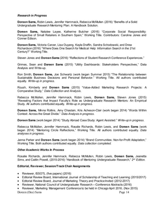 Doreen (Dee) Sams Page 14
Research in Progress
Doreen Sams, Robin Lewis, Jennifer Hammack, Rebecca McMullen (2016) “Benefits of a Solid
Undergraduate Research Mentoring Plan: A Handbook Solution.
Doreen Sams, Natalee Layee, Katherine Butcher (2016) “Corporate Social Responsibility:
Perspective of Small Retailers in Southern Spain,” Working Title. Contributors: Caroline Jones and
Conner Edison.
Doreen Sams, Victoria Carver, Lisa Ouyang, Kayla Draffin, Sandra Schodowski, and Drew
Richardson (2016) “Where Does One Search for Medical Help: Information Search in the 21st
Century?” Working Title.
Steven Jones and Doreen Sams (2016) “Reflections of Student Research Conference Experiences.”
Grimes, Sean and Doreen Sams (2015) “Utility Dashboards: Stakeholders Perspectives,” Data
Analysis and Write-up.
Ron Smith, Doreen Sams, Joe Schwartz (work began Summer 2015) “The Relationship between
Sustainable Business Decisions and Personal Behavior.” Working Title. All authors contributed
equally. Write-up in progress.
Roush, Kimberly and Doreen Sams (2015) “Value-Added Marketing Research Projects: A
Comparative Study,” Data Collection and Analysis.
Rebecca McMullen, Jennifer Hammack, Robin Lewis, Doreen Sams, Steven Jones (2015)
“Revealing Factors that Impact Faculty’s Role as Undergraduate Research Mentors: An Empirical
Study. All authors contributed equally. Write-up in progress.
Doreen Sams, Minna Rollins, Amy Chastain, Kris Acheson-Clair (work began 2014) “Words Within
Context: Across the Great Divide.” Data Analysis in progress.
Doreen Sams (work began 2014) “Study Abroad Case Study: Agent Assisted.” Write-up in progress.
Rebecca McMullen, Jennifer Hammack, Rosalie Richards, Robin Lewis, and Doreen Sams (work
began 2014) “Mentoring Circle Reflections,” Working Title. All authors contributed equally. Data
analyses in progress.
Janna Parker and Doreen Sams (work began 2014) “Brand Communities: Non-for-Profit Adaptation,”
Working Title. Both authors contributed equally. Data collection completed.
Other Academic Works In Process
Rosalie Richards, Jennifer Hammack, Rebecca McMullen, Robin Lewis, Doreen Sams, Jeanetta
Sims, and Caitlin Powell, (2015-2016) “Handbook of Mentoring Undergraduate Research,” 2nd
Edition.
Editorial, Reviewer, Session/Track Chair Assignments
 Reviewer, ISSOTL (five papers) (2016)
 Editorial Review Board, International Journal of Scholarship of Teaching and Learning (2015/2017)
 Editorial Review Board, Journal of Marketing Theory and Practice Invited (2012-2017)
 Reviewer, National Council of Undergraduate Research – Conference Abstracts (2016)
 Reviewer, Marketing Management Conference to be held in Chicago April 2016, (Nov 2015)
 