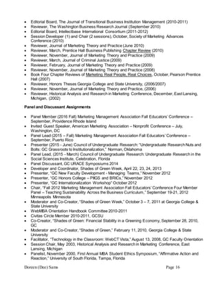Doreen (Dee) Sams Page 16
 Editorial Board, The Journal of Transitional Business Institution Management (2010-2011)
 Reviewer, The Washington Business Research Journal (September 2010)
 Editorial Board, Intellectbase International Consortium (2011-2012)
 Session Developer (1) and Chair (2 sessions), October, Society of Marketing Advances
Conference (2010)
 Reviewer, Journal of Marketing Theory and Practice (June 2010)
 Reviewer, March, Prentice Hall Business Publishing Chapter Review (2010)
 Reviewer, November, Journal of Marketing Theory and Practice (2009)
 Reviewer, March, Journal of Criminal Justice (2009)
 Reviewer, February, Journal of Marketing Theory and Practice (2009)
 Reviewer, November, Journal of Marketing Theory and Practice (2008)
 Book Four Chapter Reviews of Marketing Real People, Real Choices, October, Pearson Prentice
Hall (2007)
 Reviewer, Honors Theses Georgia College and State University, (2006/2007)
 Reviewer, November, Journal of Marketing Theory and Practice, (2006)
 Reviewer, Historical Analysis and Research in Marketing Conference, December, East Lansing,
Michigan, (2002)
Panel and Discussant Assignments
 Panel Member (2016 Fall) Marketing Management Association Fall Educators’ Conference –
September, Providence Rhode Island
 Invited Guest Speaker, American Marketing Association – Nonprofit Conference – July,
Washington, DC
 Panel Lead (2015 – Fall) Marketing Management Association Fall Educators’ Conference –
September, Puerto Rico
 Presenter (2015 - June) Council of Undergraduate Research: “Undergraduate Research Nuts and
Bolts: GC Grassroots to Institutionalization,” Norman, Oklahoma
 Panel Lead, (2015 - March) Council of Undergraduate Research: Undergraduate Research in the
Social Sciences Institute, Celebration, Florida
 Panel Discussant, GC URACE Symposiums 2014
 Developer and Coordinator, Shades of Green Week, April 22, 23, 24, 2013
 Presenter, “GC New Faculty Development - Managing Teams,” November 2012
 Presenter, “GC Honors College – PIIGS and BRICs,” November 2012
 Presenter, “GC Internationalization Workshop” October 2012
 Chair, “Fall 2012 Marketing Management Association Fall Educators’ Conference Four Member
Panel – Teaching Sustainability Across the Business Curriculum,” September 19-21, 2012
Minneapolis Minnesota
 Moderator and Co-Creator, “Shades of Green Week,” October 3 – 7, 2011 at Georgia College &
State University
 WebMBA Orientation Handbook Committee 2010-2011
 Civitas Circle Member 2010-2011, GCSU
 Co-Creator, “Shades of Green: Financial Stability in a Greening Economy, September 28, 2010,
GC
 Moderator and Co-Creator, “Shades of Green,” February 11, 2010, Georgia College & State
University
 Facilitator, “Technology in the Classroom: WebCT Vista,” August 13, 2008, GC Faculty Orientation
 Session Chair, May 2003, Historical Analysis and Research in Marketing Conference, East
Lansing, Michigan
 Panelist, November 2000, First Annual MBA Student Ethics Symposium, “Affirmative Action and
Reaction,” University of South Florida, Tampa, Florida
 