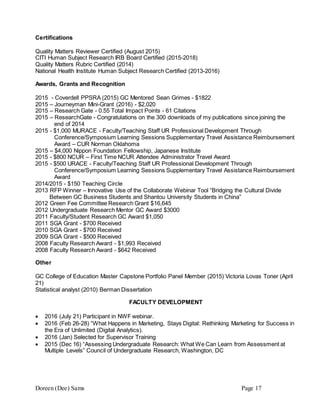 Doreen (Dee) Sams Page 17
Certifications
Quality Matters Reviewer Certified (August 2015)
CITI Human Subject Research IRB Board Certified (2015-2018)
Quality Matters Rubric Certified (2014)
National Health Institute Human Subject Research Certified (2013-2016)
Awards, Grants and Recognition
2015 - Coverdell PPSRA (2015) GC Mentored Sean Grimes - $1822
2015 – Journeyman Mini-Grant (2016) - $2,020
2015 – Research Gate - 0.55 Total Impact Points - 61 Citations
2015 – ResearchGate - Congratulations on the 300 downloads of my publications since joining the
end of 2014
2015 - $1,000 MURACE - Faculty/Teaching Staff UR Professional Development Through
Conference/Symposium Learning Sessions Supplementary Travel Assistance Reimbursement
Award – CUR Norman Oklahoma
2015 – $4,000 Nippon Foundation Fellowship, Japanese Institute
2015 - $800 NCUR – First Time NCUR Attendee Administrator Travel Award
2015 - $500 URACE - Faculty/Teaching Staff UR Professional Development Through
Conference/Symposium Learning Sessions Supplementary Travel Assistance Reimbursement
Award
2014/2015 - $150 Teaching Circle
2013 RFP Winner – Innovative Use of the Collaborate Webinar Tool “Bridging the Cultural Divide
Between GC Business Students and Shantou University Students in China”
2012 Green Fee Committee Research Grant $16,645
2012 Undergraduate Research Mentor GC Award $3000
2011 Faculty/Student Research GC Award $1,050
2011 SGA Grant - $700 Received
2010 SGA Grant - $700 Received
2009 SGA Grant - $500 Received
2008 Faculty Research Award - $1,993 Received
2008 Faculty Research Award - $642 Received
Other
GC College of Education Master Capstone Portfolio Panel Member (2015) Victoria Lovas Toner (April
21)
Statistical analyst (2010) Berman Dissertation
FACULTY DEVELOPMENT
 2016 (July 21) Participant in NWF webinar.
 2016 (Feb 26-28) “What Happens in Marketing, Stays Digital: Rethinking Marketing for Success in
the Era of Unlimited (Digital Analytics).
 2016 (Jan) Selected for Supervisor Training
 2015 (Dec 16) “Assessing Undergraduate Research: What We Can Learn from Assessment at
Multiple Levels” Council of Undergraduate Research, Washington, DC
 