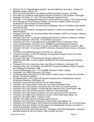 Doreen (Dee) Sams Page 18
 2015 (Oct 14-17) “Digital Marketing Analytics” American Marketing Association - Academy of
Marketing Analytics, Atlanta, GA
 2015 (June 8-21) Selected for the Japanese Institute San Diego University, JSI Fellow
 2015 (April 16-19) National Undergraduate Research Conference, CUR, Spokane, Washington
 Participant, 2015 (Mar. 31 – Apr 1) 7th Annual Georgia Logistics Summit
 2015 (Mar. 13-15) Undergraduate Research in the Social Sciences Institute, CUR, Orlando Florida
 2015 (February 6) French American Chamber of Commerce, Atlanta Chapter serving the
Southeast US: How to Expand US Brand Globally
 2015 (Jan 21) AMA Webinar: The Sixth Sense of Marketing: How our Primal Brain Rules WHEN
and WHY we click
 2015 (Jan 15) CUR Webinar: Undergraduate Research in Service of Sustainability: Toward a
National Agenda
 Participant, 2014 (Dec. 16) Using Social Media Without Violating FERPA, by Timothy E. Gilsbach,
AudioSolutionz Webinar
 Participant, 2014 (Nov. 15) Georgia Undergraduate Research Conference, Statesboro, Georgia
 Coordinator/Participant, 2014 (Nov. 14) GC URACE Symposium
 Participant, 2014 (Oct. 14-28) Applying the Quality Matters Rubric Certification, Online
 Course Lead/Participant, 2014 (Oct. 9-11) “WebMBA Faculty Development Workshop”
 Participant, 2014 (Aug. 22) Webinar: A Case for Using Mobile to Understand Consumer, AMA
 Participant, 2014 (Apr. 18 morning) SAUPO Conference, Kenessaw State University, Kenessaw,
Georgia
 Coordinator, GC URACE Symposium, 2014 (April 18 - afternoon)
 Presenter, 2014 (Mar. 27-30) CUR Integrating Undergraduate Research into the Curriculum
Institute, Lakeland, Florida
 Participant, 2014 (Mar. 17-20) 6th Annual Georgia Logistics Summit
 Participant, 2014 (Mar. 7) Come Together with McGraw-Hill Faculty Development Workshop,
Atlanta, GA
 Participant, 2014 (Feb.) Good Jobs Green Jobs National Conference, Washington, DC
 Participant, 2014 (Jan. 23) Webinar: How NASCAR is Using Social Media to Deliver a Dynamic
and Engaging Fan Experience, AMA
 Course Lead/Participant (Jan. 11-12) WebMBA Orientation, Atlanta, Georgia
 Coordinator, GC URACE Symposium, 2013 (Nov)
 GC Representative, 2013 (Nov 8-10) CUR Institute: Creative Inquiry in the Arts and Humanities
Institute, Sacramento California
 GC Representative, 2013 (Sept) CUR: Research Experiences for Undergraduate Students
Scholarship Conference, Washington, DC
 Participant, Fourth USA India Business Summit, Atlanta Georgia
 Participant, 2013 (Sept) Webinar: Improving Your Online Presentation Skills
 Participant, 2013 (July) Webinar: Connect the Dots: The Path to Conversion and ROI
 Participant, 2013 (July) Webinar: Turn Big Data into a Big Win for the Contact Center, AMA
 Participant, 2013 (July) STEM Symposium, CAPS-ATL, GC/Central State
 Participant, 2013 (July) Webinar: Express Lunch and Learning: Be an IVR Rock Star
 Participant, 2013 (May) Float 4 Interactive Luncheon, World Trade Center Atlanta, GA
 Participant, 2013 (May) GIACC: Investing in India
 Attendee, 2013 (Mar) 5th Annual Georgia Logistics Summit
 Participant, 2013 (Feb) China Trade Summit, World Trade Center Atlanta, GA
 Participant, 2013 (Feb) Webinar: Best Practices for Entering New Markets: An Ct-On Case Study
 Participant, 2013 (Jan) Webinar: Faculty Support and Undergraduate Research: Innovation in
Faculty Role Definition, Workload, and Reward
 Participant, 2012 (Nov) ISA Faculty Seminar, “Challenges of the Global Marketplace: Preparing
Business Students for the 21st Century.” Held in London and Paris
 