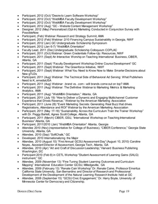 Doreen (Dee) Sams Page 19
 Participant, 2012 (Oct) “Desire to Learn Software Workshop”
 Participant, 2012 (Oct) “WebMBA Faculty Development Workshop”
 Participant, 2012 (Oct) “WebMBA Faculty Development Workshop”
 Participant, 2012 (Aug) “GC - Website Content Management Workshop”
 Designer, 2012 (May) Personalized (Opt-In) Marketing Conducted in Conjunction Survey with
PossibleNow
 Participant, (Feb) Webinar: Research and Strategy Summit, AMA
 Participant, 2012 (Feb) Webinar: 2/10 Financing Campus Sustainability in Georgia, NWF
 Participant, 2012 (Jan) GC Undergraduate Scholarship Symposium
 Participant, 2012 (Jan 6-7) “WebMBA Orientation”
 Faculty Lead, 2011 (Dec) Undergraduate Scholarship Colloquium COPLAC
 Participant, 2011 (Oct) Webinar: Green Credentials Follow-Up: Resources, NWF
 Participant, 2011 (Sept) An Interactive Worship on Teaching International Business, CIBER,
Atlanta, GA
 Participant, 2011 (Sept) “Faculty Development Workshop Online Course Development” GC
 Participant, 2011 (Sept) Webinar: The Greenforce Initiative, NWF
 Participant, 2011 (Sept) Webinar: What You Need to Know Now to Make Smarter Decisions about
New gTLDs
 Participant, 2011 (Aug) Webinar: The Technical Side of Behavioral Ad Serving: What Publishers
Need to K, emediaUSA
 Participant, 2011 (Aug) Webinar: .brand vs. .com - will brands come out on top? AMA
 Participant, 2011 (Aug) Webinar: The Definitive Webinar to Marketing Metrics & Marketing
Analytics, AMA
 Participant, 2011 (Aug) “WebMBA Orientation,” Atlanta, GA
 Participant, 2011 (July 19) “How to Deliver a Dynamic and Engaging Multichannel Customer
Experience that Drives Revenue,” Webinar by the American Marketing Association
 Participant, 2011 (June 28) “Event Marketing Secrets: Generating Real Buzz that drives
Registrations, Attendance and ROI” Webinar by the American Marketing Association
 Participant, 2011 (May 17-18) “Sustainability Across the Curriculum Train the Trainer Workshop”
with Dr. Peggy Barlett, Agnes Scott College, Atlanta, GA
 Participant, 2011 (March) CIBER, GSU, “International Workshop on Teaching International
Business” Atlanta, GA
 Participant, 2011/2010 (Jan) “WebMBA Orientation” Atlanta, Georgia
 Attendee 2010 (Nov) (representative for College of Business), “CIBER Conference,” Georgia State
University, Atlanta, GA
 Attendee, 2010 (Sep) “SoftChalk,” GC
 Developed, 2010 Internationalizing the Major
 Attendee, 2010 (August 10) “First Annual GCSU Assessment Day” (August 10, 2010) Caroline
Noyes, Assistant Director of Assessment, Georgia Tech, Atlanta, GA
 Attendee, 2010 (Apr) “Art and Craft of Discussion Leadership,” Harvard Business Publishing
Washington, DC
 Participant 2010 (Feb 8) in CETL Workshop “Student Assessment of Learning Gains (SALG)
instrument,” GC
 Attendee, 2009 (November 13) “Fine Tuning Student Learning Outcomes and Curriculum
Mapping” International Education Center GCSU, Milledgeville, GA
 Attendee, 2009 (February 13) “Renate Cain Workshop” Dr. Renate Caine, Professor Emeritus
California State University, San Bernardino and Director of Research and Professional
Development of the Development of the Natural Learning Research Institute held at GC
 Attendee, 2008 (September 15) “GCSU Civic Engagement,” Dr. Harry Boyte, University of
Minnesota Center for Democracy and Citizenship.
 