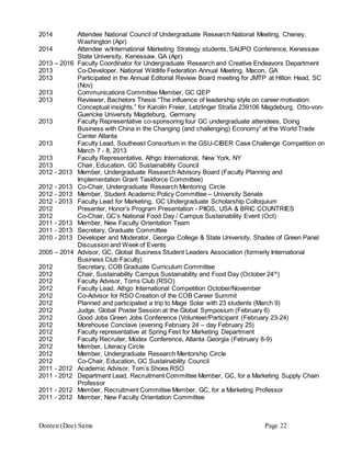 Doreen (Dee) Sams Page 22
2014 Attendee National Council of Undergraduate Research National Meeting, Cheney,
Washington (Apr)
2014 Attendee w/International Marketing Strategy students, SAUPO Conference, Kenessaw
State University, Kenessaw, GA (Apr)
2013 – 2016 Faculty Coordinator for Undergraduate Research and Creative Endeavors Department
2013 Co-Developer, National Wildlife Federation Annual Meeting, Macon, GA
2013 Participated in the Annual Editorial Review Board meeting for JMTP at Hilton Head, SC
(Nov)
2013 Communications Committee Member, GC QEP
2013 Reviewer, Bachelors Thesis “The influence of leadership style on career motivation:
Conceptual insights,” for Karolin Freier, Letzlinger Straße 239106 Magdeburg, Otto-von-
Guericke University Magdeburg, Germany
2013 Faculty Representative co-sponsoring four GC undergraduate attendees, Doing
Business with China in the Changing (and challenging) Economy” at the World Trade
Center Atlanta
2013 Faculty Lead, Southeast Consortium in the GSU-CIBER Case Challenge Competition on
March 7 - 8, 2013
2013 Faculty Representative, Athgo International, New York, NY
2013 Chair, Education, GC Sustainability Council
2012 - 2013 Member, Undergraduate Research Advisory Board (Faculty Planning and
Implementation Grant Taskforce Committee)
2012 - 2013 Co-Chair, Undergraduate Research Mentoring Circle
2012 - 2013 Member, Student Academic Policy Committee – University Senate
2012 - 2013 Faculty Lead for Marketing, GC Undergraduate Scholarship Colloquium
2012 Presenter, Honor’s Program Presentation - PIIGS, USA & BRIC COUNTRIES
2012 Co-Chair, GC’s National Food Day / Campus Sustainability Event (Oct)
2011 - 2013 Member, New Faculty Orientation Team
2011 - 2013 Secretary, Graduate Committee
2010 - 2013 Developer and Moderator, Georgia College & State University, Shades of Green Panel
Discussion and Week of Events
2005 – 2014 Advisor, GC, Global Business Student Leaders Association (formerly International
Business Club Faculty)
2012 Secretary, COB Graduate Curriculum Committee
2012 Chair, Sustainability Campus Sustainability and Food Day (October 24th
)
2012 Faculty Advisor, Toms Club (RSO)
2012 Faculty Lead, Athgo International Competition October/November
2012 Co-Advisor for RSO Creation of the COB Career Summit
2012 Planned and participated a trip to Mage Solar with 23 students (March 9)
2012 Judge, Global Poster Session at the Global Symposium (February 6)
2012 Good Jobs Green Jobs Conference (Volunteer/Participant (February 23-24)
2012 Morehouse Conclave (evening February 24 – day February 25)
2012 Faculty representative at Spring Fest for Marketing Department
2012 Faculty Recruiter, Modex Conference, Atlanta Georgia (February 8-9)
2012 Member, Literacy Circle
2012 Member, Undergraduate Research Mentorship Circle
2012 Co-Chair, Education, GC Sustainability Council
2011 - 2012 Academic Advisor, Tom’s Shoes RSO
2011 - 2012 Department Lead, Recruitment Committee Member, GC, for a Marketing Supply Chain
Professor
2011 - 2012 Member, Recruitment Committee Member, GC, for a Marketing Professor
2011 - 2012 Member, New Faculty Orientation Committee
 